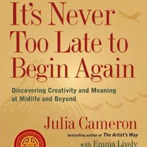 It's Never Too Late to Begin Again: Discovering Creativity and Meaning at Midlife and Beyond - Julia Cameron